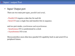 • Input/ Output port
There are two main port types, parallel and serial,
- Parallel I/O requires a data line for each bit
- Serial I/O uses a single line and transfers bits in sequence.
and two port modes, synchronous and asynchronous.
- Synchronous I/O is synchronized to a clock
- Asynchronous I/O is not.
Microcontrollers most often have parallel I/O capability built in and serial I/O as
peripheral feature.
3- Input / output Port
 