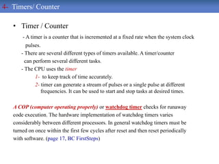 • Timer / Counter
- A timer is a counter that is incremented at a fixed rate when the system clock
pulses.
- There are several different types of timers available. A timer/counter
can perform several different tasks.
- The CPU uses the timer
1- to keep track of time accurately.
2- timer can generate a stream of pulses or a single pulse at different
frequencies. It can be used to start and stop tasks at desired times.
A COP (computer operating properly) or watchdog timer checks for runaway
code execution. The hardware implementation of watchdog timers varies
considerably between different processors. In general watchdog timers must be
turned on once within the first few cycles after reset and then reset periodically
with software. (page 17, BC FirstSteps)
4- Timers/ Counter
 