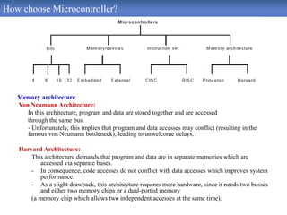 How choose Microcontroller?
Memory architecture
Von Neumann Architecture:
In this architecture, program and data are stored together and are accessed
through the same bus.
- Unfortunately, this implies that program and data accesses may conflict (resulting in the
famous von Neumann bottleneck), leading to unwelcome delays.
Harvard Architecture:
This architecture demands that program and data are in separate memories which are
accessed via separate buses.
- In consequence, code accesses do not conflict with data accesses which improves system
performance.
- As a slight drawback, this architecture requires more hardware, since it needs two busses
and either two memory chips or a dual-ported memory
(a memory chip which allows two independent accesses at the same time).
 