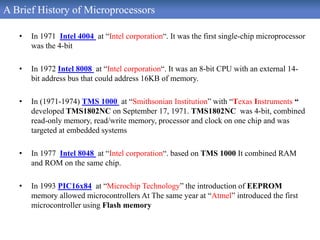 A Brief History of Microprocessors
• In 1971 Intel 4004 at “Intel corporation“. It was the first single-chip microprocessor
was the 4-bit
• In 1972 Intel 8008 at “Intel corporation“. It was an 8-bit CPU with an external 14-
bit address bus that could address 16KB of memory.
• In (1971-1974) TMS 1000 at “Smithsonian Institution” with “Texas Instruments “
developed TMS1802NC on September 17, 1971. TMS1802NC was 4-bit, combined
read-only memory, read/write memory, processor and clock on one chip and was
targeted at embedded systems
• In 1977 Intel 8048 at “Intel corporation“. based on TMS 1000 It combined RAM
and ROM on the same chip.
• In 1993 PIC16x84 at “Microchip Technology” the introduction of EEPROM
memory allowed microcontrollers At The same year at “Atmel” introduced the first
microcontroller using Flash memory
 