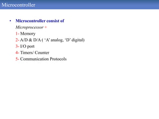 Microcontroller
• Microcontroller consist of
Microprocessor +
1- Memory
2- A/D & D/A ( ‘A’ analog, ‘D’ digital)
3- I/O port
4- Timers/ Counter
5- Communication Protocols
 