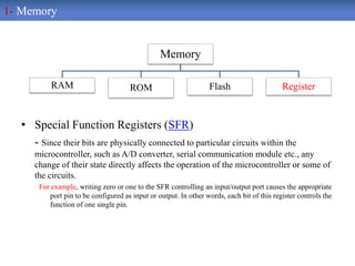 • Special Function Registers (SFR)
- Since their bits are physically connected to particular circuits within the
microcontroller, such as A/D converter, serial communication module etc., any
change of their state directly affects the operation of the microcontroller or some of
the circuits.
For example, writing zero or one to the SFR controlling an input/output port causes the appropriate
port pin to be configured as input or output. In other words, each bit of this register controls the
function of one single pin.
Memory
RAM ROM Flash Register
1- Memory
 