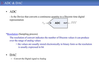 • ADC
- Is the Device that converts a continuous quantity to a Discrete time digital
representation
*Resolution (Sampling process)
The resolution of convert indicates the number of Discrete values it can produce
over the range of analog values
> the values are usually stored electronically in binary form so the resolution
is usually expressed in bit
• DAC
– Convert the Digital signal to Analog
2- ADC & DAC
 