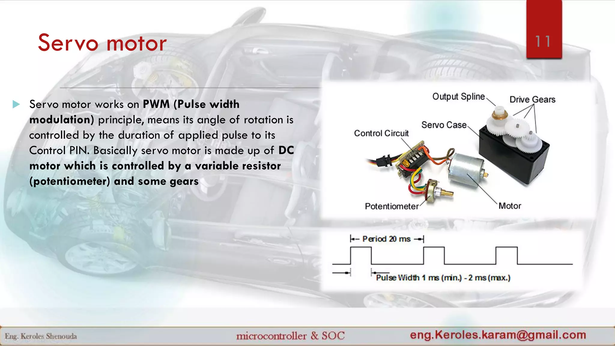 Servo motor
 Servo motor works on PWM (Pulse width
modulation) principle, means its angle of rotation is
controlled by the duration of applied pulse to its
Control PIN. Basically servo motor is made up of DC
motor which is controlled by a variable resistor
(potentiometer) and some gears
11
 