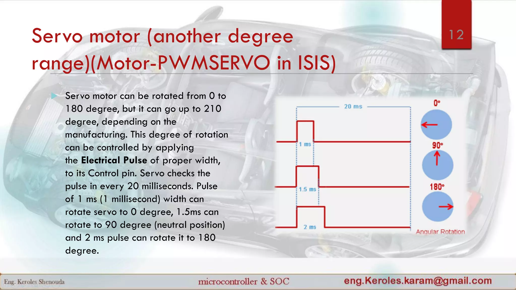 Servo motor (another degree
range)(Motor-PWMSERVO in ISIS)
 Servo motor can be rotated from 0 to
180 degree, but it can go up to 210
degree, depending on the
manufacturing. This degree of rotation
can be controlled by applying
the Electrical Pulse of proper width,
to its Control pin. Servo checks the
pulse in every 20 milliseconds. Pulse
of 1 ms (1 millisecond) width can
rotate servo to 0 degree, 1.5ms can
rotate to 90 degree (neutral position)
and 2 ms pulse can rotate it to 180
degree.
12
 
