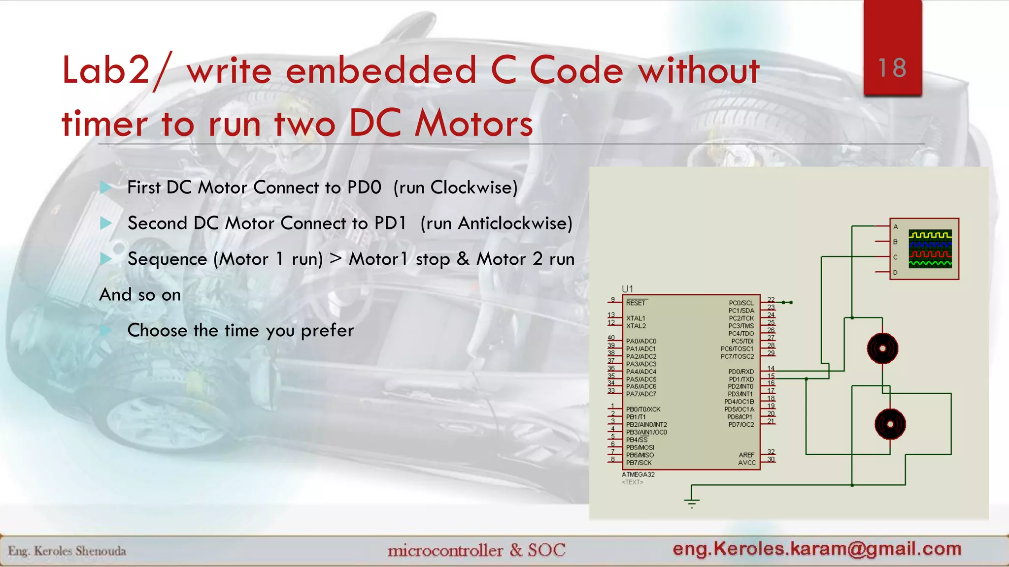 Lab2/ write embedded C Code without
timer to run two DC Motors
 First DC Motor Connect to PD0 (run Clockwise)
 Second DC Motor Connect to PD1 (run Anticlockwise)
 Sequence (Motor 1 run) > Motor1 stop & Motor 2 run
And so on
 Choose the time you prefer
18
 