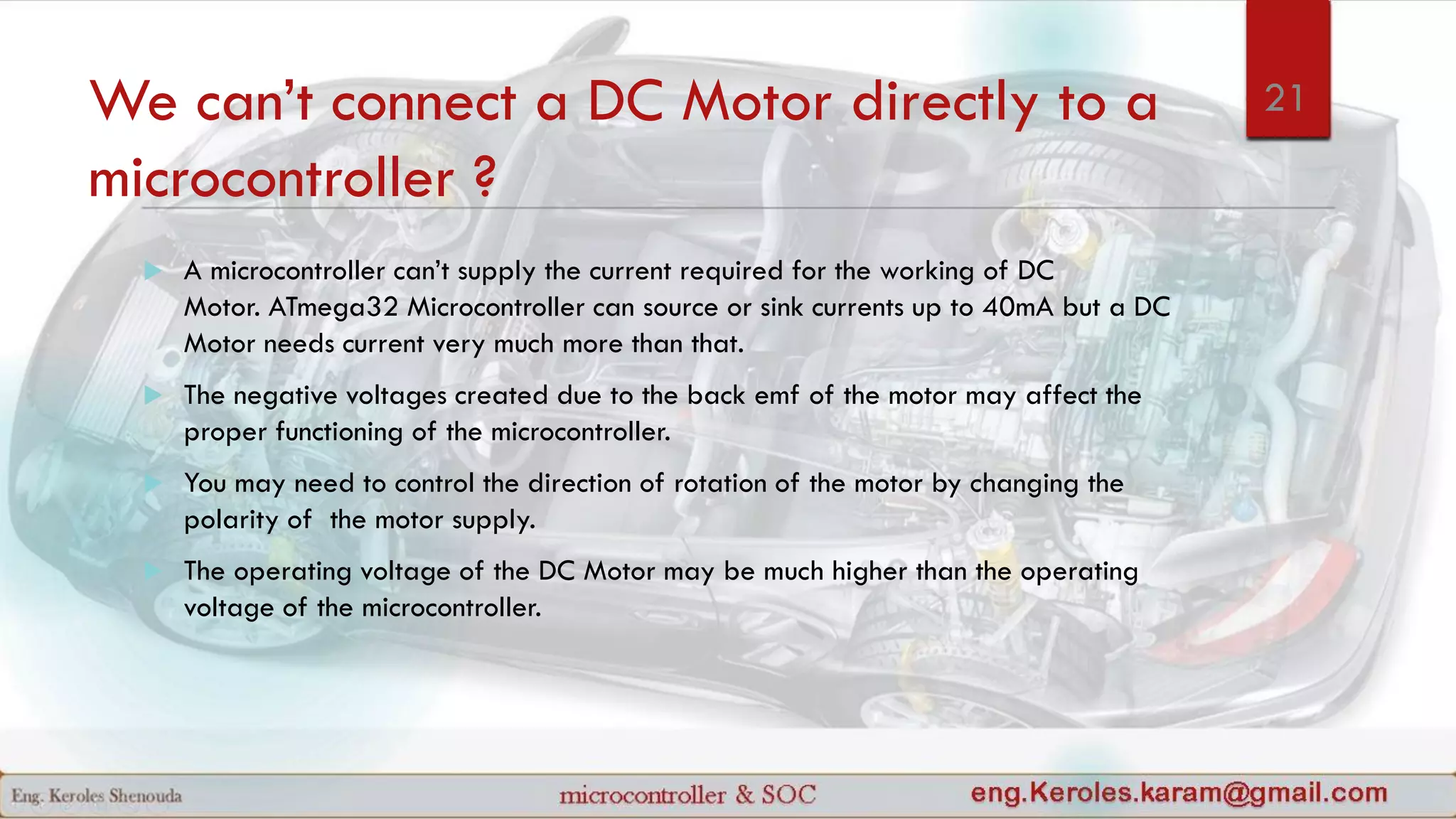 We can’t connect a DC Motor directly to a
microcontroller ?
 A microcontroller can’t supply the current required for the working of DC
Motor. ATmega32 Microcontroller can source or sink currents up to 40mA but a DC
Motor needs current very much more than that.
 The negative voltages created due to the back emf of the motor may affect the
proper functioning of the microcontroller.
 You may need to control the direction of rotation of the motor by changing the
polarity of the motor supply.
 The operating voltage of the DC Motor may be much higher than the operating
voltage of the microcontroller.
21
 