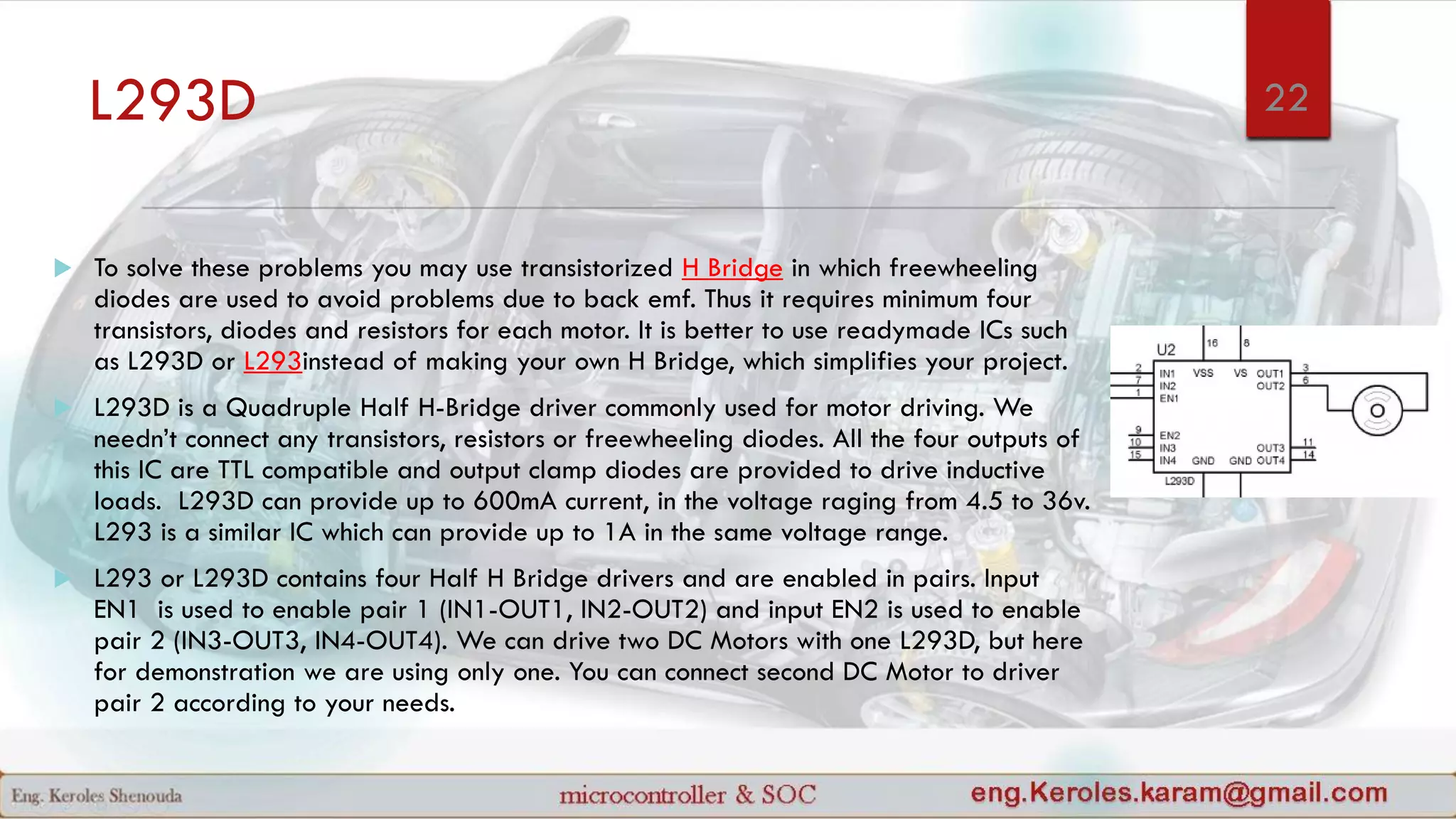 L293D
 To solve these problems you may use transistorized H Bridge in which freewheeling
diodes are used to avoid problems due to back emf. Thus it requires minimum four
transistors, diodes and resistors for each motor. It is better to use readymade ICs such
as L293D or L293instead of making your own H Bridge, which simplifies your project.
 L293D is a Quadruple Half H-Bridge driver commonly used for motor driving. We
needn’t connect any transistors, resistors or freewheeling diodes. All the four outputs of
this IC are TTL compatible and output clamp diodes are provided to drive inductive
loads. L293D can provide up to 600mA current, in the voltage raging from 4.5 to 36v.
L293 is a similar IC which can provide up to 1A in the same voltage range.
 L293 or L293D contains four Half H Bridge drivers and are enabled in pairs. Input
EN1 is used to enable pair 1 (IN1-OUT1, IN2-OUT2) and input EN2 is used to enable
pair 2 (IN3-OUT3, IN4-OUT4). We can drive two DC Motors with one L293D, but here
for demonstration we are using only one. You can connect second DC Motor to driver
pair 2 according to your needs.
22
 