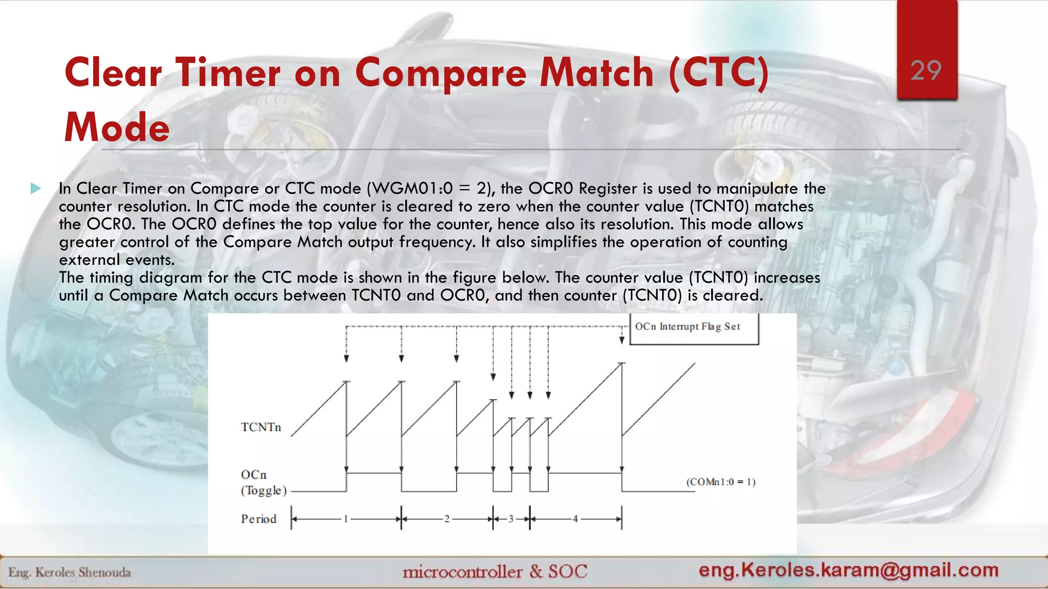 Clear Timer on Compare Match (CTC)
Mode
 In Clear Timer on Compare or CTC mode (WGM01:0 = 2), the OCR0 Register is used to manipulate the
counter resolution. In CTC mode the counter is cleared to zero when the counter value (TCNT0) matches
the OCR0. The OCR0 defines the top value for the counter, hence also its resolution. This mode allows
greater control of the Compare Match output frequency. It also simplifies the operation of counting
external events.
The timing diagram for the CTC mode is shown in the figure below. The counter value (TCNT0) increases
until a Compare Match occurs between TCNT0 and OCR0, and then counter (TCNT0) is cleared.
29
 