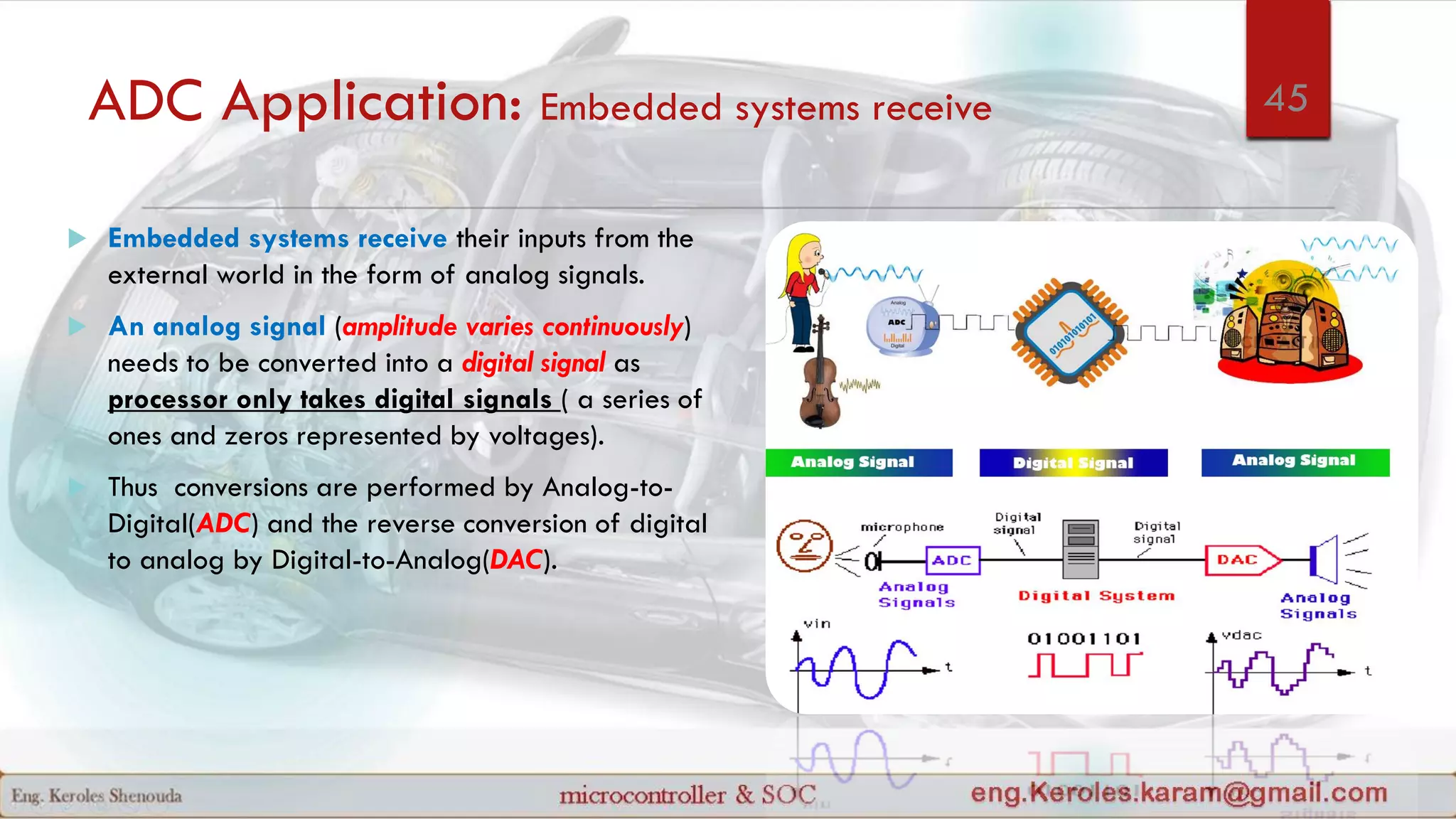 ADC Application: Embedded systems receive
 Embedded systems receive their inputs from the
external world in the form of analog signals.
 An analog signal (amplitude varies continuously)
needs to be converted into a digital signal as
processor only takes digital signals ( a series of
ones and zeros represented by voltages).
 Thus conversions are performed by Analog-to-
Digital(ADC) and the reverse conversion of digital
to analog by Digital-to-Analog(DAC).
45
 