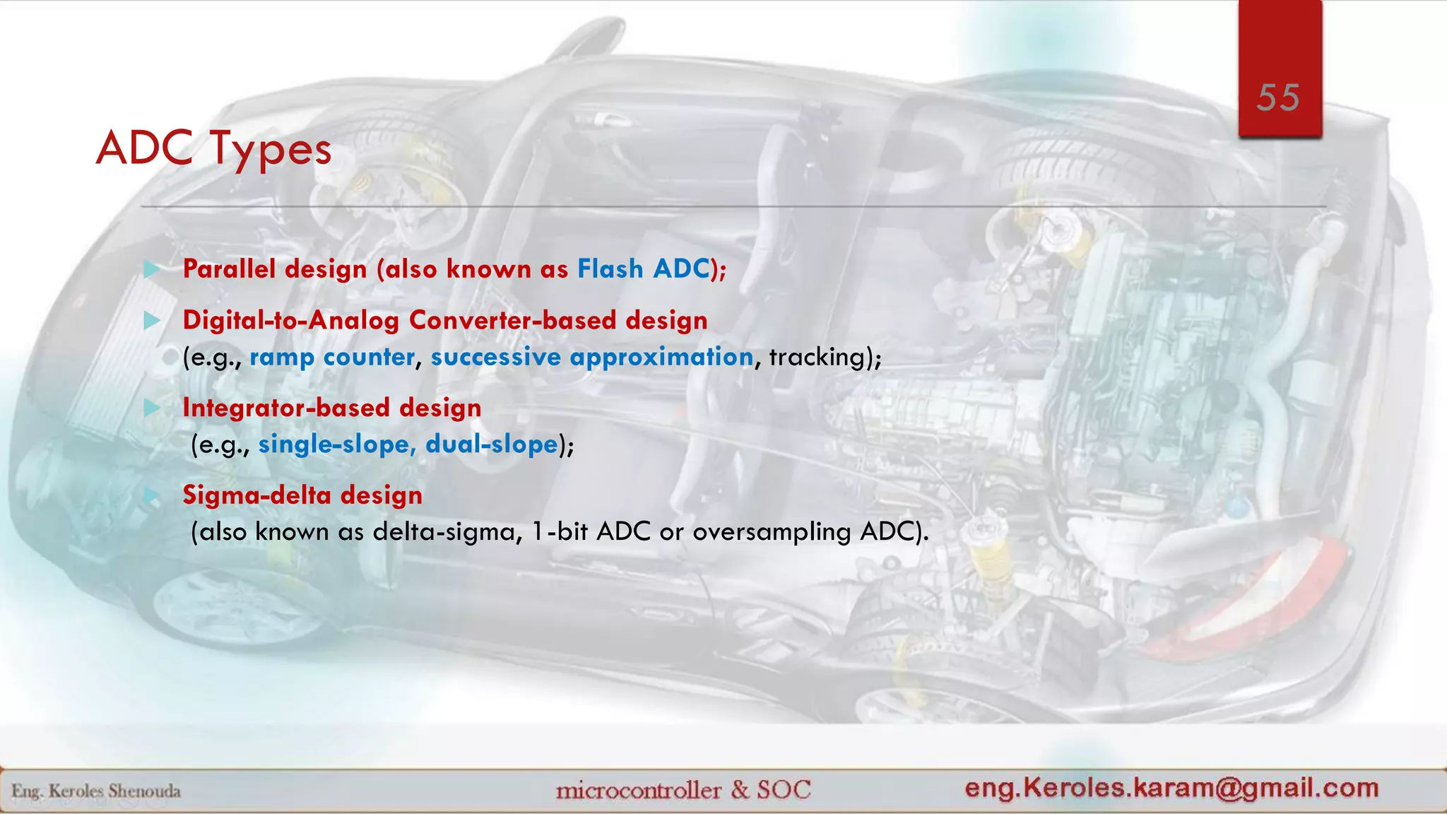 ADC Types
 Parallel design (also known as Flash ADC);
 Digital-to-Analog Converter-based design
(e.g., ramp counter, successive approximation, tracking);
 Integrator-based design
(e.g., single-slope, dual-slope);
 Sigma-delta design
(also known as delta-sigma, 1-bit ADC or oversampling ADC).
55
 