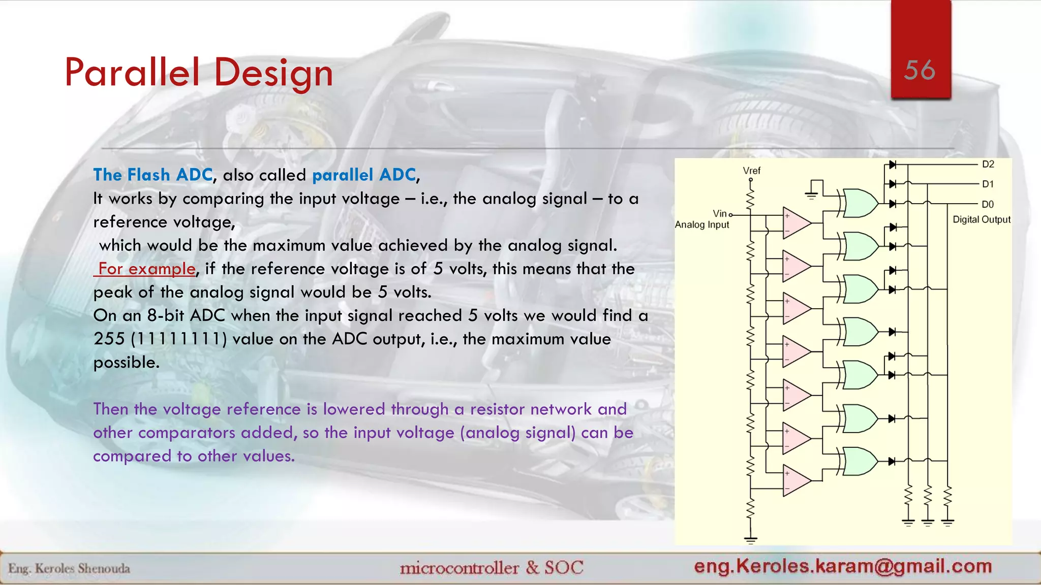 Parallel Design
The Flash ADC, also called parallel ADC,
It works by comparing the input voltage – i.e., the analog signal – to a
reference voltage,
which would be the maximum value achieved by the analog signal.
For example, if the reference voltage is of 5 volts, this means that the
peak of the analog signal would be 5 volts.
On an 8-bit ADC when the input signal reached 5 volts we would find a
255 (11111111) value on the ADC output, i.e., the maximum value
possible.
Then the voltage reference is lowered through a resistor network and
other comparators added, so the input voltage (analog signal) can be
compared to other values.
56
 