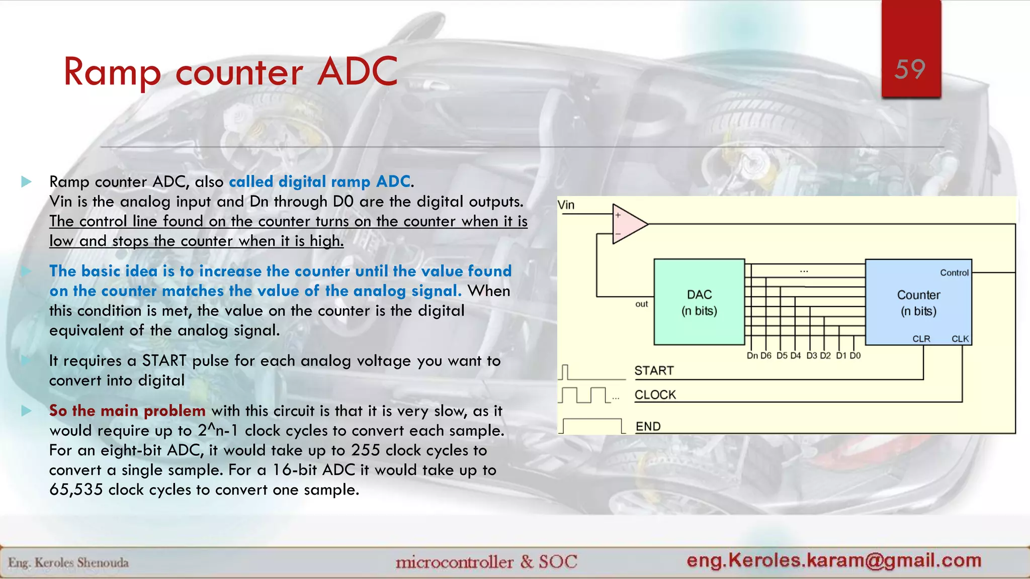 Ramp counter ADC
 Ramp counter ADC, also called digital ramp ADC.
Vin is the analog input and Dn through D0 are the digital outputs.
The control line found on the counter turns on the counter when it is
low and stops the counter when it is high.
 The basic idea is to increase the counter until the value found
on the counter matches the value of the analog signal. When
this condition is met, the value on the counter is the digital
equivalent of the analog signal.
 It requires a START pulse for each analog voltage you want to
convert into digital
 So the main problem with this circuit is that it is very slow, as it
would require up to 2^n-1 clock cycles to convert each sample.
For an eight-bit ADC, it would take up to 255 clock cycles to
convert a single sample. For a 16-bit ADC it would take up to
65,535 clock cycles to convert one sample.
59
 