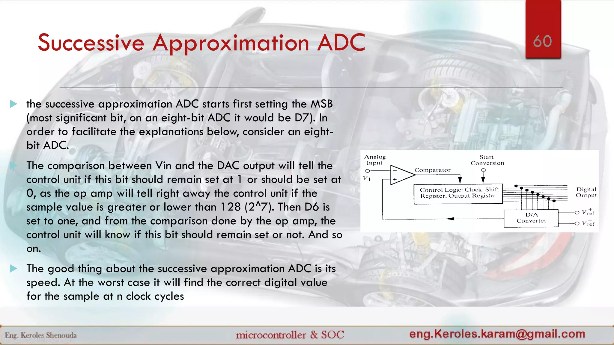 Successive Approximation ADC
 the successive approximation ADC starts first setting the MSB
(most significant bit, on an eight-bit ADC it would be D7). In
order to facilitate the explanations below, consider an eight-
bit ADC.
 The comparison between Vin and the DAC output will tell the
control unit if this bit should remain set at 1 or should be set at
0, as the op amp will tell right away the control unit if the
sample value is greater or lower than 128 (2^7). Then D6 is
set to one, and from the comparison done by the op amp, the
control unit will know if this bit should remain set or not. And so
on.
 The good thing about the successive approximation ADC is its
speed. At the worst case it will find the correct digital value
for the sample at n clock cycles
60
 