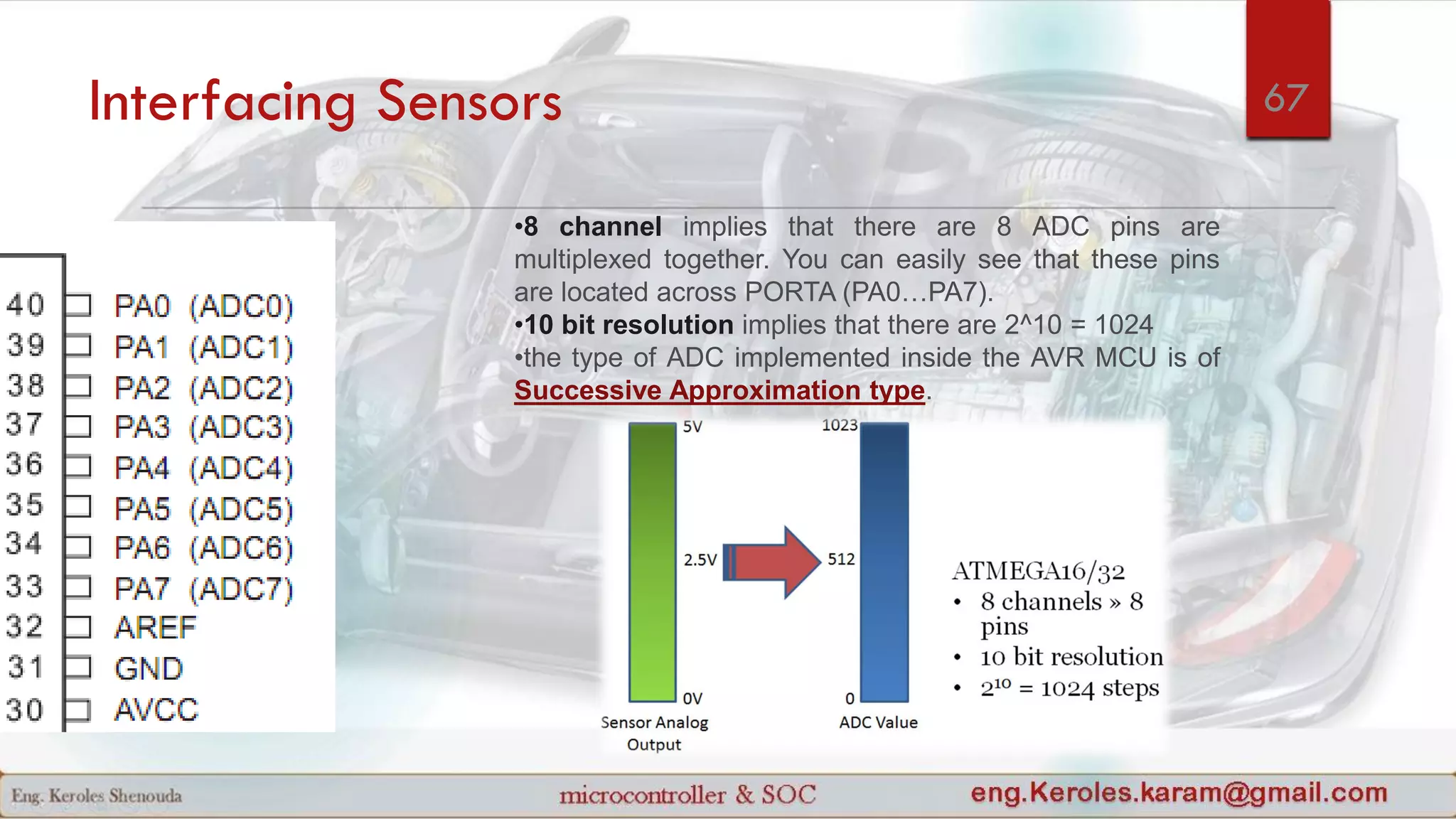 Interfacing Sensors
•8 channel implies that there are 8 ADC pins are
multiplexed together. You can easily see that these pins
are located across PORTA (PA0…PA7).
•10 bit resolution implies that there are 2^10 = 1024
•the type of ADC implemented inside the AVR MCU is of
Successive Approximation type.
67
 