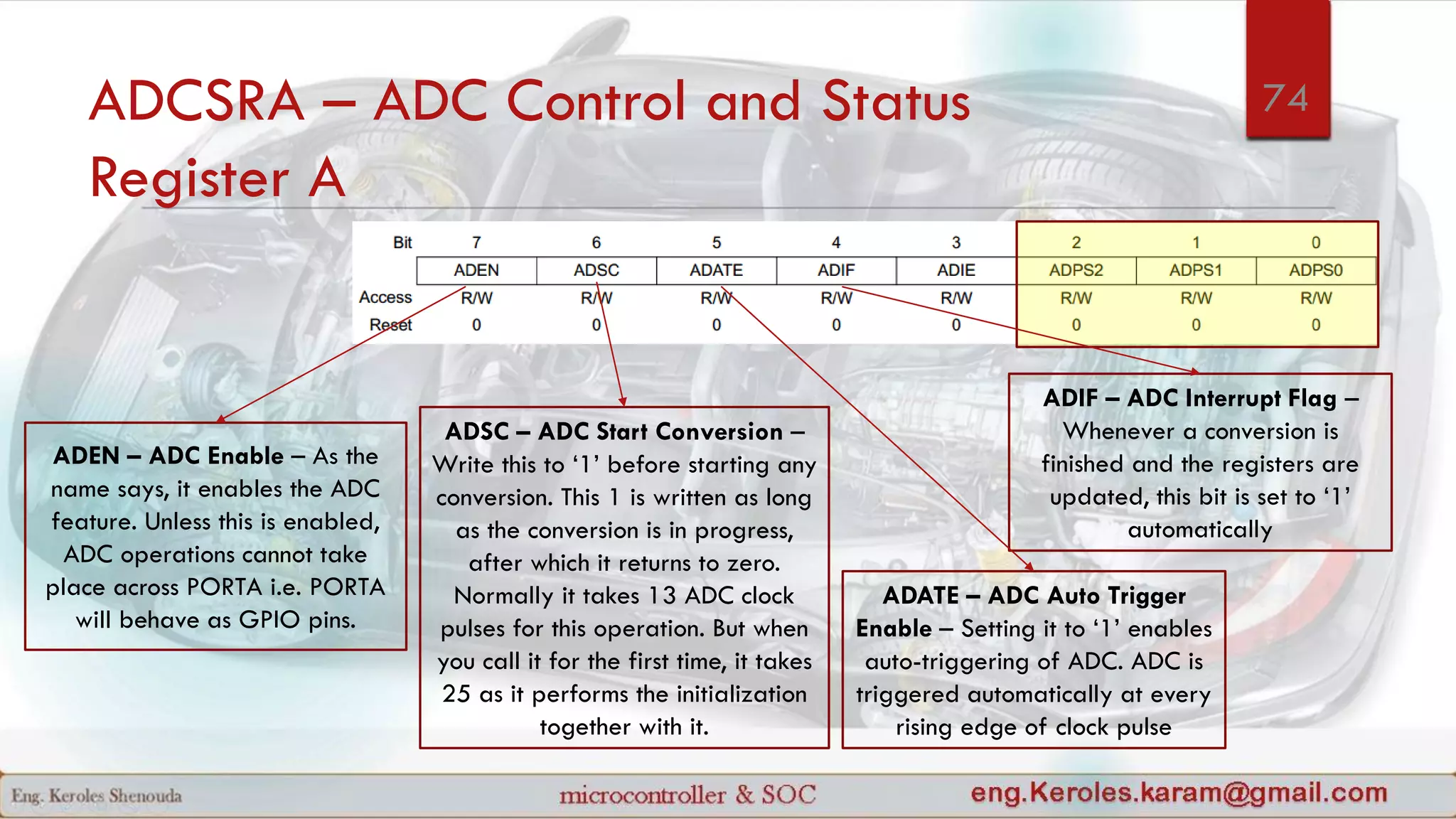 ADCSRA – ADC Control and Status
Register A
ADEN – ADC Enable – As the
name says, it enables the ADC
feature. Unless this is enabled,
ADC operations cannot take
place across PORTA i.e. PORTA
will behave as GPIO pins.
ADSC – ADC Start Conversion –
Write this to ‘1’ before starting any
conversion. This 1 is written as long
as the conversion is in progress,
after which it returns to zero.
Normally it takes 13 ADC clock
pulses for this operation. But when
you call it for the first time, it takes
25 as it performs the initialization
together with it.
ADATE – ADC Auto Trigger
Enable – Setting it to ‘1’ enables
auto-triggering of ADC. ADC is
triggered automatically at every
rising edge of clock pulse
ADIF – ADC Interrupt Flag –
Whenever a conversion is
finished and the registers are
updated, this bit is set to ‘1’
automatically
74
 