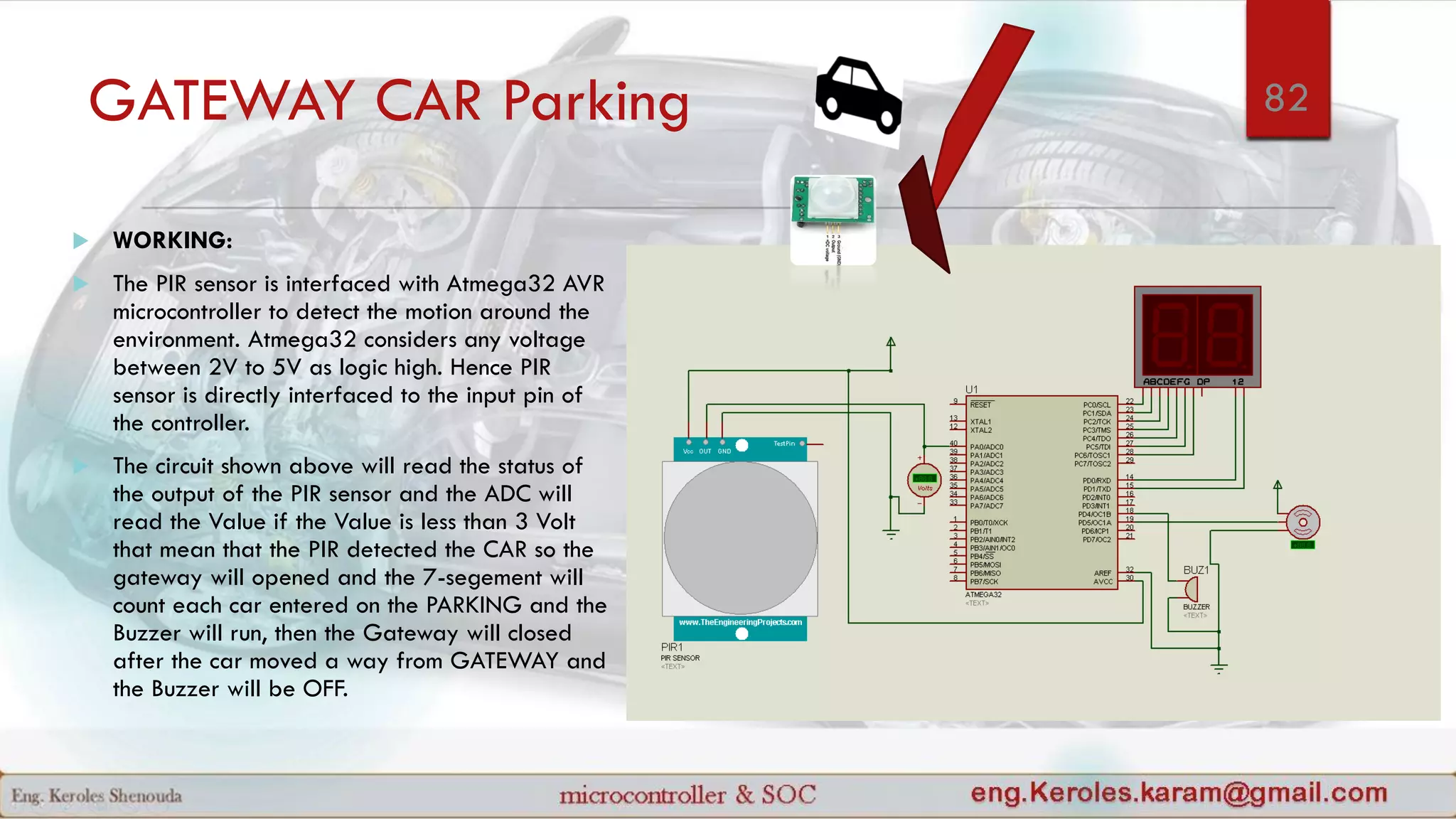 GATEWAY CAR Parking
 WORKING:
 The PIR sensor is interfaced with Atmega32 AVR
microcontroller to detect the motion around the
environment. Atmega32 considers any voltage
between 2V to 5V as logic high. Hence PIR
sensor is directly interfaced to the input pin of
the controller.
 The circuit shown above will read the status of
the output of the PIR sensor and the ADC will
read the Value if the Value is less than 3 Volt
that mean that the PIR detected the CAR so the
gateway will opened and the 7-segement will
count each car entered on the PARKING and the
Buzzer will run, then the Gateway will closed
after the car moved a way from GATEWAY and
the Buzzer will be OFF.
82
 