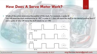 How Does A Servo Motor Work?
 Width of the pulses determine the position of the shaft. For example, a pulse of
1ms will move the shaft anticlockwise at -90°, a pulse of 1.5ms will move the shaft at the neutral position that 0°
and a pulse of 2ms will move the shaft clockwise at +90
10
 