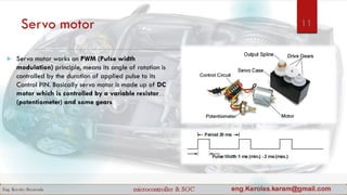 Servo motor
 Servo motor works on PWM (Pulse width
modulation) principle, means its angle of rotation is
controlled by the duration of applied pulse to its
Control PIN. Basically servo motor is made up of DC
motor which is controlled by a variable resistor
(potentiometer) and some gears
11
 