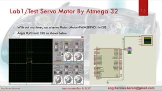 Lab1/Test Servo Motor By Atmega 32
 With out any timer, run a servo Motor (Motor-PWMSERVO ) in ISIS
 Angle 0,90 and 180 as shown below
13
 