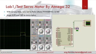 Lab1/Test Servo Motor By Atmega 32
 With out any timer, run a servo Motor (Motor-PWMSERVO ) in ISIS
 Angle 0,90 and 180 as shown below
14
 