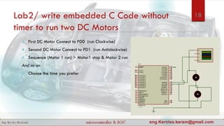 Lab2/ write embedded C Code without
timer to run two DC Motors
 First DC Motor Connect to PD0 (run Clockwise)
 Second DC Motor Connect to PD1 (run Anticlockwise)
 Sequence (Motor 1 run) > Motor1 stop & Motor 2 run
And so on
 Choose the time you prefer
18
 