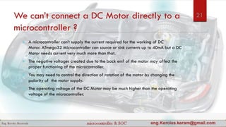 We can’t connect a DC Motor directly to a
microcontroller ?
 A microcontroller can’t supply the current required for the working of DC
Motor. ATmega32 Microcontroller can source or sink currents up to 40mA but a DC
Motor needs current very much more than that.
 The negative voltages created due to the back emf of the motor may affect the
proper functioning of the microcontroller.
 You may need to control the direction of rotation of the motor by changing the
polarity of the motor supply.
 The operating voltage of the DC Motor may be much higher than the operating
voltage of the microcontroller.
21
 