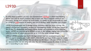 L293D
 To solve these problems you may use transistorized H Bridge in which freewheeling
diodes are used to avoid problems due to back emf. Thus it requires minimum four
transistors, diodes and resistors for each motor. It is better to use readymade ICs such
as L293D or L293instead of making your own H Bridge, which simplifies your project.
 L293D is a Quadruple Half H-Bridge driver commonly used for motor driving. We
needn’t connect any transistors, resistors or freewheeling diodes. All the four outputs of
this IC are TTL compatible and output clamp diodes are provided to drive inductive
loads. L293D can provide up to 600mA current, in the voltage raging from 4.5 to 36v.
L293 is a similar IC which can provide up to 1A in the same voltage range.
 L293 or L293D contains four Half H Bridge drivers and are enabled in pairs. Input
EN1 is used to enable pair 1 (IN1-OUT1, IN2-OUT2) and input EN2 is used to enable
pair 2 (IN3-OUT3, IN4-OUT4). We can drive two DC Motors with one L293D, but here
for demonstration we are using only one. You can connect second DC Motor to driver
pair 2 according to your needs.
22
 