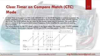 Clear Timer on Compare Match (CTC)
Mode
 In Clear Timer on Compare or CTC mode (WGM01:0 = 2), the OCR0 Register is used to manipulate the
counter resolution. In CTC mode the counter is cleared to zero when the counter value (TCNT0) matches
the OCR0. The OCR0 defines the top value for the counter, hence also its resolution. This mode allows
greater control of the Compare Match output frequency. It also simplifies the operation of counting
external events.
The timing diagram for the CTC mode is shown in the figure below. The counter value (TCNT0) increases
until a Compare Match occurs between TCNT0 and OCR0, and then counter (TCNT0) is cleared.
29
 