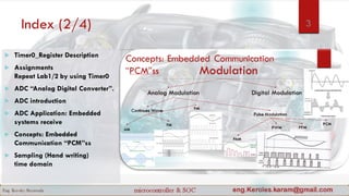 Index (2/4) 3
 Timer0_Register Description
 Assignments
Repeat Lab1/2 by using Timer0
 ADC “Analog Digital Converter”.
 ADC introduction
 ADC Application: Embedded
systems receive
 Concepts: Embedded
Communication “PCM”ss
 Sampling (Hand writing)
time domain
 
