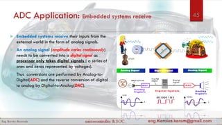 ADC Application: Embedded systems receive
 Embedded systems receive their inputs from the
external world in the form of analog signals.
 An analog signal (amplitude varies continuously)
needs to be converted into a digital signal as
processor only takes digital signals ( a series of
ones and zeros represented by voltages).
 Thus conversions are performed by Analog-to-
Digital(ADC) and the reverse conversion of digital
to analog by Digital-to-Analog(DAC).
45
 