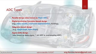 ADC Types
 Parallel design (also known as Flash ADC);
 Digital-to-Analog Converter-based design
(e.g., ramp counter, successive approximation, tracking);
 Integrator-based design
(e.g., single-slope, dual-slope);
 Sigma-delta design
(also known as delta-sigma, 1-bit ADC or oversampling ADC).
55
 