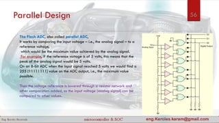 Parallel Design
The Flash ADC, also called parallel ADC,
It works by comparing the input voltage – i.e., the analog signal – to a
reference voltage,
which would be the maximum value achieved by the analog signal.
For example, if the reference voltage is of 5 volts, this means that the
peak of the analog signal would be 5 volts.
On an 8-bit ADC when the input signal reached 5 volts we would find a
255 (11111111) value on the ADC output, i.e., the maximum value
possible.
Then the voltage reference is lowered through a resistor network and
other comparators added, so the input voltage (analog signal) can be
compared to other values.
56
 