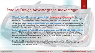 Parallel Design Advantages/disadvantages
 Although Flash ADC uses a very simple design, it requires a lot of components. The
number of required comparers is 2^n-1, where n is the number of output bits. Thus for an eight-
bit Flash ADC 255 comparers would be necessary, and for a 16-bit Flash ADC, 65,535!
 On the other hand, Flash ADC is the fastest ADC type available. The digital equivalent of the
analog signal will be available right away at it output (it will only have the propagation delay
inserted by the logic gates) – hence the name “flash”.
 Another advantage of Flash ADC is that you can create an ADC with non-linear output.
Usually ADCs have a linear output, i.e., each digital number corresponds to a fixed voltage
increase on the analog input. For example, on the 3-bit ADC shown above with a Vref of 5 V,
each digital number would represent 625 mV (5 V / 2^3). So 0 V = 000, 0.625 V = 001,
1.250 V = 010 and so on up to 5 V = 111.
Since Flash ADC comparisons are set by a set of resistors, one could set different values for the
resistors in order to obtain a non-linear output, i.e., one value would represent a different
voltage step from the other values.
57
 