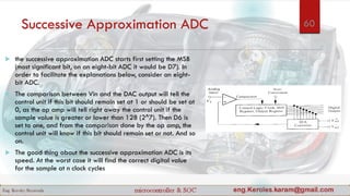 Successive Approximation ADC
 the successive approximation ADC starts first setting the MSB
(most significant bit, on an eight-bit ADC it would be D7). In
order to facilitate the explanations below, consider an eight-
bit ADC.
 The comparison between Vin and the DAC output will tell the
control unit if this bit should remain set at 1 or should be set at
0, as the op amp will tell right away the control unit if the
sample value is greater or lower than 128 (2^7). Then D6 is
set to one, and from the comparison done by the op amp, the
control unit will know if this bit should remain set or not. And so
on.
 The good thing about the successive approximation ADC is its
speed. At the worst case it will find the correct digital value
for the sample at n clock cycles
60
 