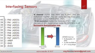 Interfacing Sensors
•8 channel implies that there are 8 ADC pins are
multiplexed together. You can easily see that these pins
are located across PORTA (PA0…PA7).
•10 bit resolution implies that there are 2^10 = 1024
•the type of ADC implemented inside the AVR MCU is of
Successive Approximation type.
67
 