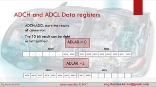 ADCH and ADCL Data registers
 ADCH:ADCL store the results
of conversion.
 The 10 bit result can be right
or left justified:
ADC7 ADC6 ADC5 ADC4 ADC3 ADC2 ADC1 ADC0 - - - - - -ADC9 ADC8
ADCH ADCL
ADLAR = 0
ADLAR =1
ADC7 ADC6 ADC5 ADC4 ADC3 ADC2 ADC1 ADC0- - - - - - ADC9 ADC8
ADCH ADCL
 