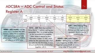 ADCSRA – ADC Control and Status
Register A
ADEN – ADC Enable – As the
name says, it enables the ADC
feature. Unless this is enabled,
ADC operations cannot take
place across PORTA i.e. PORTA
will behave as GPIO pins.
ADSC – ADC Start Conversion –
Write this to ‘1’ before starting any
conversion. This 1 is written as long
as the conversion is in progress,
after which it returns to zero.
Normally it takes 13 ADC clock
pulses for this operation. But when
you call it for the first time, it takes
25 as it performs the initialization
together with it.
ADATE – ADC Auto Trigger
Enable – Setting it to ‘1’ enables
auto-triggering of ADC. ADC is
triggered automatically at every
rising edge of clock pulse
ADIF – ADC Interrupt Flag –
Whenever a conversion is
finished and the registers are
updated, this bit is set to ‘1’
automatically
74
 