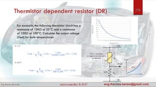Thermistor dependent resistor (DR)
 For example, the following thermistor circuit has a
resistance of 10KΩ at 25°C and a resistance
of 100Ω at 100°C. Calculate the output voltage
(Vout) for both temperatures
79
 