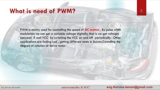 What is need of PWM?
 PWM is mainly used for controlling the speed of DC motors . By pulse width
modulation we can get a variable voltage digitally, that is we get voltages
between 0 and VCC by switching the VCC on and off periodically . Other
applications are fading Led , getting different tones in Buzzer,Contolling the
degree of rotation of Servo motor .
8
 