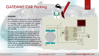 GATEWAY CAR Parking
 WORKING:
 The PIR sensor is interfaced with Atmega32 AVR
microcontroller to detect the motion around the
environment. Atmega32 considers any voltage
between 2V to 5V as logic high. Hence PIR
sensor is directly interfaced to the input pin of
the controller.
 The circuit shown above will read the status of
the output of the PIR sensor and the ADC will
read the Value if the Value is less than 3 Volt
that mean that the PIR detected the CAR so the
gateway will opened and the 7-segement will
count each car entered on the PARKING and the
Buzzer will run, then the Gateway will closed
after the car moved a way from GATEWAY and
the Buzzer will be OFF.
82
 