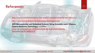 References
 http://www.hardwaresecrets.com/how-analog-to-digital-converter-adc-works/3/
 http://www.beis.de/Elektronik/DeltaSigma/DeltaSigma.html
 AVR Microcontroller and Embedded Systems: Using Assembly and C (Pearson
Custom Electronics Technology) 1st Edition
https://www.amazon.com/AVR-Microcontroller-Embedded-Systems-
Electronics/dp/0138003319
83
 