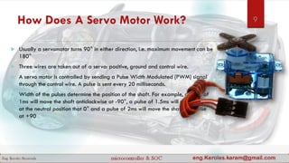 How Does A Servo Motor Work?
 Usually a servomotor turns 90° in either direction, i.e. maximum movement can be
180°
 Three wires are taken out of a servo: positive, ground and control wire.
 A servo motor is controlled by sending a Pulse Width Modulated (PWM) signal
through the control wire. A pulse is sent every 20 milliseconds.
 Width of the pulses determine the position of the shaft. For example, a pulse of
1ms will move the shaft anticlockwise at -90°, a pulse of 1.5ms will move the shaft
at the neutral position that 0° and a pulse of 2ms will move the shaft clockwise
at +90
9
 