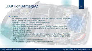 UART on Atmega32
 Features
• Full Duplex Operation (Independent Serial Receive and Transmit Registers)
• Asynchronous or Synchronous Operation
• Master or Slave Clocked Synchronous Operation
• High Resolution Baud Rate Generator
• Supports Serial Frames with 5, 6, 7, 8, or 9 data bits and 1 or 2 stop bits
• Odd or Even Parity Generation and Parity Check Supported by Hardware
• Data OverRun Detection
• Framing Error Detection
• Noise Filtering Includes False Start Bit Detection and Digital Low Pass Filter
• Three Separate Interrupts on TX Complete, TX Data Register Empty and RX
Complete
• Multi-processor Communication Mode
• Double Speed Asynchronous Communication Mode
106
 