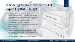 Interfacing an 16×2 character LCD
(Liquid Crystal Display)
 LCD stands for liquid crystal display. Now
earlier we used to use 7 segment displays for
display purposes, but now LCD’s are preferred.
The main reason is we need less number of
data bus lines for interfacing LCD’s as
compared to 7 segment displays.
 Other reason is we can print various characters
on the screen.
 Now the basic characters are already saved
inside CGROM(Character Generator ROM).
So you need to send only the ASCII values in
order to display the character on screen
 16×2 LCD means It has 2 rows and 16 columns
12
 