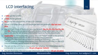 LCD interfacing
 a VDD pin for 5 volts
 a VSS pin for ground.
 V0 pin for the adjustment of the LCD contrast.
 Some LCDs even have an LED backlight and are generally the last two
pins.
 the LCD has a row of 8 pins to serve as its port. D0, D1, D2, D3, D4, D5, D6
and D7. These pins are generally used to pass information into the LCD,
but it can also be set to pass information back to the microcontroller
 read/write is microcontroller centric: the LCD "read" mode is the process
of passing information from the LCD to the microcontroller
(microcontroller port set as input or reading or listening).; the LCD
"write" mode is passing information from the microcontroller to the LCD
(microcontroller set to output or writing).
 The pin on the LCD that is responsible for whether the infomation sent is
a character or a control, is the RS pin (Register Select)
 the pin that helps the LCD accept informatin is called the EN pin (Enable)
14
 