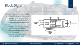 Block Digram 15
 There are three memories in LCD
to manipulate display characters:
 CGROM – character generating
ROM which is responsible for
stored standard character patter
n.
 CGRAM – character generating
RAM which holds custom
character pattern space ( total 8
in 2×16 module).
 DDRAM – data display RAM
which stores ASCII codes.
 