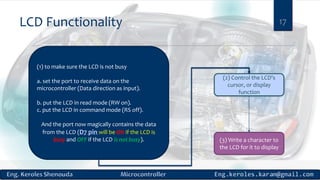 LCD Functionality 17
(1) to make sure the LCD is not busy
a. set the port to receive data on the
microcontroller (Data direction as input).
b. put the LCD in read mode (RW on).
c. put the LCD in command mode (RS off).
And the port now magically contains the data
from the LCD (D7 pin will be ON if the LCD is
busy and OFF if the LCD is not busy).
(2) Control the LCD's
cursor, or display
function
(3) Write a character to
the LCD for it to display
 