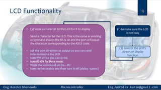LCD Functionality 19
(1) to make sure the LCD
is not busy
(2) Control the LCD's
cursor, or display
function
• (3) Write a character to the LCD for it to display
Send a character to the LCD: This is the same as sending
a command except the RS is on and the port will equal
the character corresponding to the ASCII code.
• set the port direction as output so you can send
information to the LCD.
• turn RW off so you can write.
• turn RS ON for Data mode.
• Write the command on D0…D7
• turn on the enable and then turn it off.(delay ~500ns)
 
