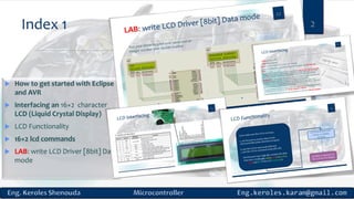 Index 1 2
 How to get started with Eclipse
and AVR
 Interfacing an 16×2 character
LCD (Liquid Crystal Display)
 LCD Functionality
 16×2 lcd commands
 LAB: write LCD Driver [8bit] Data
mode
 
